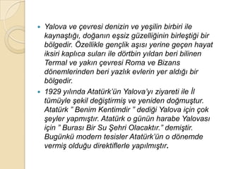    Yalova ve çevresi denizin ve yeĢilin birbiri ile
    kaynaĢtığı, doğanın eĢsiz güzelliğinin birleĢtiği bir
    bölgedir. Özellikle gençlik aĢısı yerine geçen hayat
    iksiri kaplıca suları ile dörtbin yıldan beri bilinen
    Termal ve yakın çevresi Roma ve Bizans
    dönemlerinden beri yazlık evlerin yer aldığı bir
    bölgedir.
   1929 yılında Atatürk‟ün Yalova‟yı ziyareti ile Ġl
    tümüyle Ģekil değiĢtirmiĢ ve yeniden doğmuĢtur.
    Atatürk ” Benim Kentimdir ” dediği Yalova için çok
    Ģeyler yapmıĢtır. Atatürk o günün harabe Yalovası
    için ” Burası Bir Su ġehri Olacaktır.” demiĢtir.
    Bugünkü modern tesisler Atatürk‟ün o dönemde
    vermiĢ olduğu direktiflerle yapılmıĢtır.
 