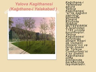 Kağıthane-i
   Yalova Kagithanesi      Yalakabad
                           adıyla
(Kağıthane-i Yalakabad )   Yalova
                           Kağıthanesi
                           “el ile kağıdın
                           yapıldığı”
                           dönemde
                           Elmalık
                           Köyünde
                           Ġbrahim
                           MÜTEFERRĠK
                           A tarafından
                           1745 yılında
                           kurulmuĢtur.
                           Yalova
                           Kağıthanesi
                           kurulduğu
                           dönem itibari
                           ile Osmanlı
                           Dönemi‟nin ve
                           tarihi önemi
                           ile Türkiye
                           Cumhuriyeti‟ni
                           n en önemli
                           Kağıthanesi
                           olma
                           kimliğinide
                           beraberinde
                           taĢımaktadır.
 