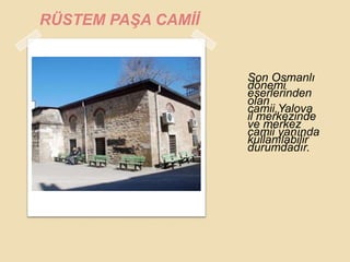RÜSTEM PAġA CAMĠĠ


                    Son Osmanlı
                    dönemi
                    eserlerinden
                    olan
                    camii,Yalova
                    il merkezinde
                    ve merkez
                    camii yanında
                    kullanılabilir
                    durumdadır.
 