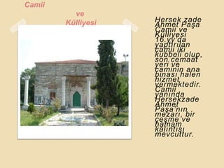 Camii
          ve
        Külliyesi   Hersek zade
                    Ahmet PaĢa
                    Camii ve
                    Külliyesi
                    16.yy‟da
                    yaptırılan
                    camii iki
                    kubbeli olup,
                    son cemaat
                    yeri ve
                    caminin ana
                    binası halen
                    hizmet
                    vermektedir.
                    Camii
                    yanında
                    Hersekzade
                    Ahmet
                    PaĢa‟nın
                    mezarı, bir
                    çeĢme ve
                    hamam
                    kalıntısı
                    mevcuttur.
 