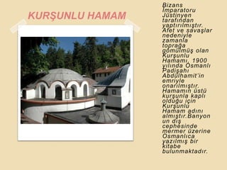 Bizans
                 Ġmparatoru
KURġUNLU HAMAM   Jüstinyen
                 tarafından
                 yaptırılmıĢtır.
                 Afet ve savaĢlar
                 nedeniyle
                 zamanla
                 toprağa
                 gömülmüĢ olan
                 KurĢunlu
                 Hamamı, 1900
                 yılında Osmanlı
                 PadiĢahı
                 Abdülhamit‟in
                 emriyle
                 onarılmıĢtır.
                 Hamamın üstü
                 kurĢunla kaplı
                 olduğu için
                 KurĢunlu
                 Hamam adını
                 almıĢtır.Banyon
                 un dıĢ
                 cephesinde
                 mermer üzerine
                 Osmanlıca
                 yazılmıĢ bir
                 kitabe
                 bulunmaktadır.
 