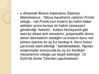    o dönemde Bizans imparatoru Galerius
    Maksimianus , Yalova havalisinin valisinin Fronto
    olduğu , vali Fronto‟nun kızların bu halini haber
    aldıktan sonra buraya bir hakim (assessor)
    gönderdiği, hakimin , kızlara Hıristiyanlık gibi
    batıl bir itikadı terk etmelerini, putperestlik dinine
    tekrar dönmelerini istediğini ve kızların bunu red
    etmesi üzerine bu üç kız kardeĢi 4. Asrın birinci
    yarısında idam ettirdiği “ belirtilmektedir. Yapılan
    araĢtırmalar sonucunda bu üç kız kardeĢin
    mezarlarının olduğu yer tespit edilmiĢtir. 10
    Eylül‟de Anma Törenleri yapılmaktadır.
 