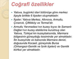 Coğrafi özellikler
 Yalova, bugünkü idari bölünüĢe göre merkez
  ilçeyle birlikte 6 ilçeden oluĢmaktadır.
 Ġlçeler; Yalova Merkez, Altınova, Armutlu,
  Çınarcık, Çiftlikköy ve Termal‟dir.
 Armutlu Yarımadası‟nın kuzey kıyısı ile Samanlı
  Dağları‟nın kuzey eteklerine kurulmuĢ olan
  Yalova, Türkiye‟nin kuzeybatısında, Marmara
  bölgesinin güneydoğu kesiminde yer almaktadır.
  Ġlin kuzeyinde ve batısında Marmara denizi,
  doğusunda Kocaeli, güneyinde Bursa
  (Orhangazi-Gemlik ve Ġznik ilçeleri) ve Gemlik
  körfezi yer almaktadır.
 