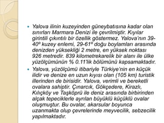    Yalova ilinin kuzeyinden güneybatısına kadar olan
    sınırları Marmara Denizi ile çevrilmiĢtir. Kıyılar
    girintili çıkıntılı bir özellik göstermez. Yalova‟nın 39-
    40º kuzey enlemi, 29-61º doğu boylamları arasında
    denizden yüksekliği 2 metre, en yüksek noktası
    926 metredir. 839 kilometrekarelik bir alanı ile ülke
    yüzölçümünün % 0.11′lik bölümünü kapsamaktadır.
   Yalova, yüzölçümü itibariyle Türkiye‟nin en küçük
    ilidir ve denize en uzun kıyısı olan (105 km) turistik
    illerinden de birisidir. Yalova, verimli ve bereketli
    ovalara sahiptir. Çınarcık, Gökçedere, Kirazlı,
    Kılıçköy ve TaĢköprü ile deniz arasında birbirinden
    alçak tepeciklerle ayrılan büyüklü küçüklü ovalar
    oluĢmuĢtur. Bu ovalar, akarsular boyunca
    uzanmakta olup çevrelerinde meyvecilik, sebzecilik
    yapılmaktadır.
 