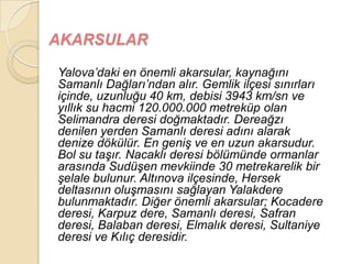 AKARSULAR

Yalova‟daki en önemli akarsular, kaynağını
Samanlı Dağları‟ndan alır. Gemlik ilçesi sınırları
içinde, uzunluğu 40 km, debisi 3943 km/sn ve
yıllık su hacmi 120.000.000 metreküp olan
Selimandra deresi doğmaktadır. Dereağzı
denilen yerden Samanlı deresi adını alarak
denize dökülür. En geniĢ ve en uzun akarsudur.
Bol su taĢır. Nacaklı deresi bölümünde ormanlar
arasında SudüĢen mevkiinde 30 metrekarelik bir
Ģelale bulunur. Altınova ilçesinde, Hersek
deltasının oluĢmasını sağlayan Yalakdere
bulunmaktadır. Diğer önemli akarsular; Kocadere
deresi, Karpuz dere, Samanlı deresi, Safran
deresi, Balaban deresi, Elmalık deresi, Sultaniye
deresi ve Kılıç deresidir.
 