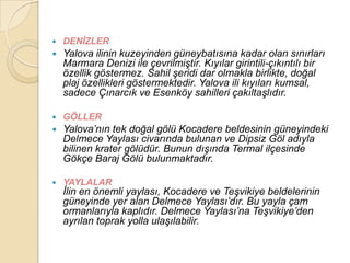    DENĠZLER
   Yalova ilinin kuzeyinden güneybatısına kadar olan sınırları
    Marmara Denizi ile çevrilmiĢtir. Kıyılar girintili-çıkıntılı bir
    özellik göstermez. Sahil Ģeridi dar olmakla birlikte, doğal
    plaj özellikleri göstermektedir. Yalova ili kıyıları kumsal,
    sadece Çınarcık ve Esenköy sahilleri çakıltaĢlıdır.

   GÖLLER
   Yalova‟nın tek doğal gölü Kocadere beldesinin güneyindeki
    Delmece Yaylası civarında bulunan ve Dipsiz Göl adıyla
    bilinen krater gölüdür. Bunun dıĢında Termal ilçesinde
    Gökçe Baraj Gölü bulunmaktadır.

   YAYLALAR
    Ġlin en önemli yaylası, Kocadere ve TeĢvikiye beldelerinin
    güneyinde yer alan Delmece Yaylası‟dır. Bu yayla çam
    ormanlarıyla kaplıdır. Delmece Yaylası‟na TeĢvikiye‟den
    ayrılan toprak yolla ulaĢılabilir.
 
