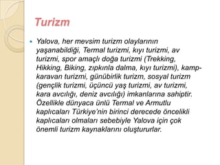 Turizm
   Yalova, her mevsim turizm olaylarının
    yaĢanabildiği, Termal turizmi, kıyı turizmi, av
    turizmi, spor amaçlı doğa turizmi (Trekking,
    Hikking, Biking, zıpkınla dalma, kıyı turizmi), kamp-
    karavan turizmi, günübirlik turizm, sosyal turizm
    (gençlik turizmi, üçüncü yaĢ turizmi, av turizmi,
    kara avcılığı, deniz avcılığı) imkanlarına sahiptir.
    Özellikle dünyaca ünlü Termal ve Armutlu
    kaplıcaları Türkiye‟nin birinci derecede öncelikli
    kaplıcaları olmaları sebebiyle Yalova için çok
    önemli turizm kaynaklarını oluĢtururlar.
 