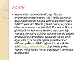 EĞĠTĠM
   Yalova nüfusunun eğitim düzeyi, Türkiye
    ortalamasının üzerindedir. 1997 nüfus sayımına
    göre il merkezinde okuma-yazma bilenlerin oranı
    %100′e yakındır. Okuma-yazma oranının yüksek
    olmasında Yalova‟nın; Ġstanbul, Kocaeli ve Bursa
    gibi büyük ve kalkınmıĢ kentlere olan yakınlığı
    yanında, ilin sosyo-kültürel kalkınmıĢlığı da önemli
    oranda rol oynamaktadır. Yalova‟da kız ve erkek
    öğrenciler aynı oranda eğitim görmektedirler.
    Nüfusun yaklaĢık %20‟si öğrencidir. Ancak ilde 1
    adet Meslek Yüksek Okulu olup fakülte yoktur.
    Toplam nüfus içinde her 21 öğrenciye 1 öğretmen
    düĢmektedir.
 