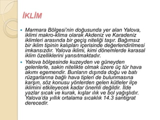ĠKLĠM
   Marmara Bölgesi‟nin doğusunda yer alan Yalova,
    iklimi makro-klima olarak Akdeniz ve Karadeniz
    iklimleri arasında bir geçiĢ niteliği taĢır. Bağımsız
    bir iklim tipinin kalıpları içerisinde değerlendirilmesi
    imkansızdır. Yalova iklimi, kimi dönemlerde karasal
    iklim özelliklerini yansıtmaktadır.
   Yalova bölgesinde kuzeyden ve güneyden
    gelenlerle, sakin nitelikte olmak üzere üç tür hava
    akımı egemendir. Bunların dıĢında doğu ve batı
    rüzgarlarına bağlı hava tipleri de bulunmasına
    karĢın, söz konusu yönlerden gelen kütleler ilçe
    iklimini etkileyecek kadar önemli değildir. Ġlde
    yazlar sıcak ve kurak, kıĢlar ılık ve bol yağıĢlıdır.
    Yalova‟da yıllık ortalama sıcaklık 14.3 santigrat
    derecedir.
 
