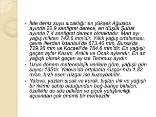    Ġlde deniz suyu sıcaklığı; en yüksek Ağustos
    ayında 22.9 santigrat derece, en düĢük ġubat
    ayında 7.4 santigrat derece olmaktadır. Mart ayı
    yağıĢ miktarı 742.6 mm‟dir. Yıllık yağıĢ ortalaması,
    çevre illerden Ġstanbul‟da 673.40 mm, Bursa‟da
    729.28 mm ve Kocaeli‟de 784.6 mm‟dir. En yağıĢlı
    geçen aylar Kasım, Aralık ve Ocak aylarıdır. En az
    yağıĢlı olarak geçen ay ise Temmuz ayıdır.
   Uzun dönem meteorolojik verilere göre, yağıĢlı gün
    sayısı 135′tir. Yalova‟da ortalama rüzgar hızı 1.82
    m/sn, hızlı esen rüzgar ise kuzeybatıdır.
   Yalova, yazları sıcak ve kurak, kıĢları ılık ve yağıĢlı
    bir iklime sahip olduğundan bağ-bahçe bitkileri,
    özellikle de süs bitkileri ve çiçek yetiĢtiriciliği
    açısından çok önemli bir merkezdir.
 