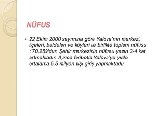 NÜFUS
   22 Ekim 2000 sayımına göre Yalova‟nın merkezi,
    ilçeleri, beldeleri ve köyleri ile birlikte toplam nüfusu
    170.259′dur. ġehir merkezinin nüfusu yazın 3-4 kat
    artmaktadır. Ayrıca feribotla Yalova‟ya yılda
    ortalama 5,5 milyon kiĢi giriĢ yapmaktadır.
 