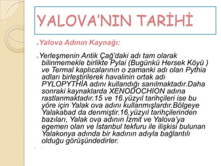 YALOVA’NIN TARİHİ
    o   Yalova Adının Kaynağı:
    o   YerleĢmenin Antik Çağ‟daki adı tam olarak
         bilinmemekle birlikte Pylai (Bugünkü Hersek Köyü )
         ve Termal kaplıcalarının o zamanki adı olan Pythia
         adları birleĢtirilerek havalinin ortak adı
         PYLOPYTHĠA adını kullandığı sanılmaktadır.Daha
         sonraki kaynaklarda XENODOCHION adına
         rastlanmaktadır.15 ve 16.yüzyıl tarihçileri ise bu
         yöre için Yalak ova adını kullanmıĢlardır.Bölgeye
         Yalakabad da denmiĢtir.16.yüzyıl tarihçilerinden
         bazıları, Yalak ova adının Ġzmit ve Yalova‟ya
         egemen olan ve Ġstanbul tekfuru ile iliĢkisi bulunan
         Yalakonya adında bir kadının adıyla bağlantılı
         olduğu görüĢündedirler.
       .
 