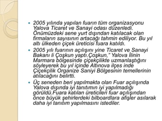    2005 yılında yapılan fuarın tüm organizasyonu
    Yalova Ticaret ve Sanayi odası düzenledi.
    Önümüzdeki sene yurt dıĢından katılacak olan
    firmaların sayısının artacağı tahmin ediliyor. Bu yıl
    altı ülkeden çiçek üreticisi fuara katıldı.
   2005 yılı fuarının açılıĢını yine Ticaret ve Sanayi
    Bakanı li ÇoĢkun yaptı.ÇoĢkun,” Yalova Ġlinin
    Marmara bölgesinde çiçekçilikte uzmanlaĢtığını
    söyleyerek bu yıl içinde Altınova ilçes inde
    Çiçekçilik Organize Saniyi Bölgesinin temellerinin
    atılacağını belirtti.
   Üç seneden beri yapılmakta olan Fuar açılıĢında
    Yalova dıĢında iyi tanıtımın iyi yapılmadığı
    görüldü.Fuara katılan üreticileri fuar açılıĢından
    önce büyük Ģehirlerdeki bilboardlara afiĢler asılarak
    daha iyi tanıtım yapılmasını istediler.
 