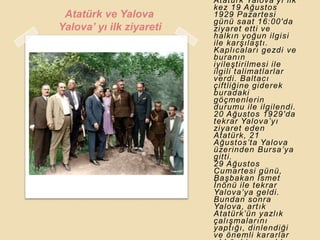 Atatürk Yalova‟yı ilk
                          kez 19 Ağustos
 Atatürk ve Yalova        1929 Pazartesi
                          günü saat 16:00′da
Yalova’ yı ilk ziyareti   ziyaret etti ve
                          halkın yoğun ilgisi
                          ile karĢılaĢtı.
                          Kaplıcaları gezdi ve
                          buranın
                          iyileĢtirilmesi ile
                          ilgili talimatlarlar
                          verdi. Baltacı
                          çiftliğine giderek
                          buradaki
                          göçmenlerin
                          durumu ile ilgilendi.
                          20 Ağustos 1929′da
                          tekrar Yalova‟yı
                          ziyaret eden
                          Atatürk, 21
                          Ağustos‟ta Yalova
                          üzerinden Bursa‟ya
                          gitti.
                          29 Ağustos
                          Cumartesi günü,
                          BaĢbakan Ġsmet
                          Ġnönü ile tekrar
                          Yalova‟ya geldi.
                          Bundan sonra
                          Yalova, artık
                          Atatürk‟ün yazlık
                          çalıĢmalarını
                          yaptığı, dinlendiği
                          ve önemli kararlar
 