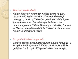    Yalovayı Yapılandırdı:
   Atatürk Yalova‟yı keĢfinden hemen sonra (5 gün),
    yaklaĢık 400 kadar sanatkarı (Demirci, Elektrikçi,
    marangoz, duvarcı) Yalova‟ya getirtir ve Ģehrin ihyası
    için seferber eder. Termal KurĢunlu Banyo‟nun
    onarımını yaptırır. Yalova Termal yolu düzeltilir, Samanlı
    ve Yalova dereleri temizlettirilir. Yalova‟nın ilk imar planı
    Atatürk‟ün direktifiyle yapılır.


   311 gününü Yalova’da geçirdi:
   Bundan sonraki dönemlerde toplam olarak Yalova‟yı 13
    kez günü birlik ziyaret etti. Kalıcı olarak toplam 27 kez
    geliĢinde ise 311 gün 273 gece Yalova‟da kalmıĢtır.
 