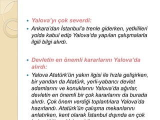    Yalova’yı çok severdi:
   Ankara‟dan Ġstanbul‟a trenle giderken, yetkilileri
    yolda kabul edip Yalova„da yapılan çalıĢmalarla
    ilgili bilgi alırdı.


   Devletin en önemli kararlarını Yalova’da
    alırdı:
   Yalova Atatürk‟ün yakın ilgisi ile hızla geliĢirken,
    bir yandan da Atatürk, yerli-yabancı devlet
    adamlarını ve konuklarını Yalova‟da ağırlar,
    devletin en önemli bir çok kararlarını da burada
    alırdı. Çok önem verdiği toplantılara Yalova‟da
    hazırlandı. Atatürk‟ün çalıĢma mekanlarını
    anlatırken, kent olarak Ġstanbul dıĢında en çok
 