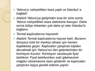    Yalova‟yı nahiyelikten kaza yaptı ve Ġstanbul‟ a
    bağladı:
   Atatürk Yalova‟ya geliĢinden kısa bir süre sonra
    Yalova nahiyelikten kaza statüsüne kavuĢur. Daha
    sonra bütçe imkanları çok daha iyi olan Ġstanbul‟a
    bağlanır.
   Termal kaplıcalarına hayrandı:
   Atatürk Termal kaplıcalarına hayran kalır. Buranın
    dünyaca ünlü bir merkez olması için hemen
    teĢebbüse geçer. Kaplıcaları çalıĢtıran kiĢiden
    devralmak için Yalova‟nın ileri gelenlerinden bir
    komisyon kurulur. Komisyon vasıtasıyla fiyat
    belirlenir. Fiyat belirlenirken eski iĢletmecinin
    mağdur olmamasına özen gösterilir ve kaplıcaları
    çalıĢtıran kiĢiye gerekli ödeme yapılır.
 