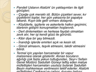  Pandeli Ustanın Atatürk‟ ün yaklaĢımları ile ilgili
  görüĢleri;
 - Çiçeğe çok meraklı idi. Bütün çiçekleri sever, kır
  çiçeklerini toplar, her gün yakasına bir papatya
  takardı. KıĢın bile gelir ormanı dolaĢırdı.
 - Köylülerle, iĢçilerle ve askerlerle halkın geçimini,
  idarenin gidiĢini konuĢmaktan hoĢlanırdı.
 - Dert dinlemekten ve herkese faydalı olmaktan
  zevk alır, her iĢi kendi gözü ile görürdü.
 - Kibir diye bir Ģey bilmezdi.
 - Ġnandığı iĢlerde emirleri açık ve kesin idi.
 - Gönül almasını, teĢvik etmesini, takdir etmesini
  bilirdi.
 Termal için yapılan harcamalar bir vapur
  malzemesi olarak gösterilir. Alınan boruların
  ağırlığı çok fazla yekun tuttuğundan, Seyr-i Sefain
  Genel Müdürü Sadullah Güneyi teftiĢ eden maliye
  müfettiĢleri harcamaları usulsüz bularak Sadullah
  Beyin mahkemeye verilmesini teklif ederler. Atatürk
 