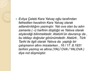    Evliya Çelebi Kara Yalvaç oğlu tarafından
    fethedilen havalinin Kara Yalvaç olarak
    adlandırıldığını yazmıĢtır. Yalı ova olan bu adın
    zamanla ( -ı) harfinin düĢtüğü ve Yalova olarak
    söylendiği bilinmektedir. Atatürk‟ün davranıĢı da ,
    bu iddiayı doğrular görünümdedir. Atatürk , Türk
    Tarihi ile ilgili olarak Yalova da yaptığı bir
    çalıĢmanın altını imzalarken , 16 / 17 .8.1931
    tarihini yazmıĢ ve altına (YALĠ OVA / YALOVA )
    diye not düĢmüĢtür.
 