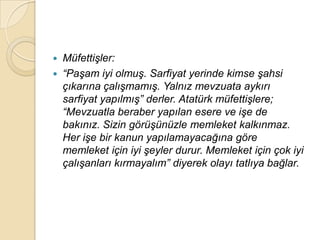    MüfettiĢler:
   “PaĢam iyi olmuĢ. Sarfiyat yerinde kimse Ģahsi
    çıkarına çalıĢmamıĢ. Yalnız mevzuata aykırı
    sarfiyat yapılmıĢ” derler. Atatürk müfettiĢlere;
    “Mevzuatla beraber yapılan esere ve iĢe de
    bakınız. Sizin görüĢünüzle memleket kalkınmaz.
    Her iĢe bir kanun yapılamayacağına göre
    memleket için iyi Ģeyler durur. Memleket için çok iyi
    çalıĢanları kırmayalım” diyerek olayı tatlıya bağlar.
 