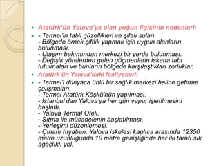  Atatürk’ün Yalova’ya olan yoğun ilgisinin nedenleri:
 - Termal‟in tabii güzellikleri ve Ģifalı suları.
  - Bölgede örnek çiftlik yapmak için uygun alanların
  bulunması.
  - UlaĢım bakımından merkezi bir yerde bulunması.
  - DeğiĢik yörelerden gelen göçmenlerin iskana tabi
  tutulmaları ve bunların bölgede karĢılaĢtıkları zorluklar.
 Atatürk’ün Yalova’daki faaliyetleri:
 - Termal‟i dünyaca ünlü bir sağlık merkezi haline getirme
  çalıĢmaları.
  - Termal Atatürk KöĢkü‟nün yapılması.
  - Ġstanbul‟dan Yalova‟ya her gün vapur iĢletilmesini
  baĢlattı.
  - Yalova Termal Oteli.
  - Sıtma ile mücadelenin baĢlatılması.
  - YerleĢimi düzenlemesi.
  - Çınarlı hıyaban, Yalova iskelesi kaplıca arasında 12350
  metre uzunluğunda 10 metre geniĢliğinde her iki tarafı sık
  ağaçlıklı yol.
 