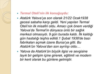  Termal Oteli’nin ilk konuğuydu:
 Atatürk Yalova‟ya son olarak 21/22 Ocak1938
  gecesi sabaha karĢı geldi. Yeni yapılan Termal
  Oteli‟nin ilk misafiri oldu. Amacı çok önem verdiği
  Yalova‟da Termal‟in dünyaca ünlü bir sağlık
  merkezi olmasıydı. 9 gün burada kaldı. Ġlk kaldığı
  gün hastalığı teĢhis edildi.1 ġubat 1938′de bazı
  fabrikaları açmak üzere Bursa‟ya gitti. Bu
  Atatürk‟ün Yalova‟dan son ayrılıĢı oldu…
 Yalova da Atatürk‟ün büyük ilgisi ve sevgisine
  layık bir geliĢim içine girerek, eğitimli ve modern
  bir kent olarak bu günlere gelmiĢtir.
 