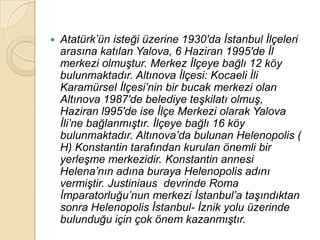    Atatürk‟ün isteği üzerine 1930′da Ġstanbul Ġlçeleri
    arasına katılan Yalova, 6 Haziran 1995′de Ġl
    merkezi olmuĢtur. Merkez Ġlçeye bağlı 12 köy
    bulunmaktadır. Altınova Ġlçesi: Kocaeli Ġli
    Karamürsel Ġlçesi‟nin bir bucak merkezi olan
    Altınova 1987′de belediye teĢkilatı olmuĢ,
    Haziran l995′de ise Ġlçe Merkezi olarak Yalova
    Ġli‟ne bağlanmıĢtır. Ġlçeye bağlı 16 köy
    bulunmaktadır. Altınova‟da bulunan Helenopolis (
    H) Konstantin tarafından kurulan önemli bir
    yerleĢme merkezidir. Konstantin annesi
    Helena‟nın adına buraya Helenopolis adını
    vermiĢtir. Justiniaus devrinde Roma
    Ġmparatorluğu‟nun merkezi Ġstanbul‟a taĢındıktan
    sonra Helenopolis Ġstanbul- Ġznik yolu üzerinde
    bulunduğu için çok önem kazanmıĢtır.
 