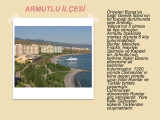 ARMUTLU ĠLÇESĠ   Önceleri Bursa‟ya
                 bağlı Gemlik Ġlçesi‟nin
                 bir bucağı durumunda
                 olan Armutlu,
                 Yalova‟nın Ġl olması
                 ile Ġlçe olmuĢtur.
                 Armutlu Ġlçesinde
                 merkez dıĢında 6 köy
                 bulunmaktadır.
                 Bunlar, Mecidiye,
                 Fıstıklı, Hayriye,
                 Selimiye ve Kapaklı
                 dır. Armutlu‟nun
                 tarihine iliĢkin Bizans
                 dönemine ait
                 kalıntılar
                 bulunmuĢtur. 1320
                 yılında Osmanlılar‟ın
                 eline geçen yörede
                 uzun yıllar Rumlar ve
                 Türkler birlikte
                 yaĢamıĢtır.
                 Cumhuriyet
                 döneminde Rumlar
                 göç etmiĢlerdir. Yöre
                 halkı Gürcistan
                 kökenli Türklerden
                 oluĢmaktadır.
 