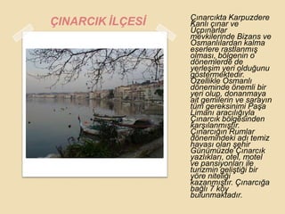 Çınarcıkta Karpuzdere
ÇINARCIK ĠLÇESĠ   Kanlı çınar ve
                  Üçpınarlar
                  mevkilerinde Bizans ve
                  Osmanlılardan kalma
                  eserlere rastlanmıĢ
                  olması, bölgenin o
                  dönemlerde de
                  yerleĢim yeri olduğunu
                  göstermektedir.
                  Özellikle Osmanlı
                  döneminde önemli bir
                  yeri olup, donanmaya
                  ait gemilerin ve sarayın
                  tüm gereksinimi PaĢa
                  Limanı aracılığıyla
                  Çınarcık bölgesinden
                  karĢılanmıĢtır.
                  Çınarcığın Rumlar
                  dönemindeki adı temiz
                  havası olan Ģehir
                  Günümüzde Çınarcık
                  yazlıkları, otel, motel
                  ve pansiyonları ile
                  turizmin geliĢtiği bir
                  yöre niteliği
                  kazanmıĢtır. Çınarcığa
                  bağlı 7 köy
                  bulunmaktadır.
 