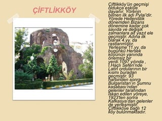 Çiftlikköy‟ün geçmiĢi
             oldukça eskiye
ÇĠFTLĠKKÖY   dayanır. Yörenin
             bilinen ilk adı Pylai‟dir.
             Yörede Hellenistik
             dönemden Bizans
             dönemine kadar çok
             sayıda ve değiĢik
             zamanlara ait yazıt ele
             geçmiĢtir. Adına ilk
             olarak 4.yy. da
             rastlanmıĢtır.
             YerleĢme 11.yy. da
             bugünkü Hersek
             köyünün yanında
             önemsiz bir
             yerdi.1097 yılında ,
             I.Haçlı Seferi‟nde
             Latin ordularının bir
             kısmı buradan
             geçmiĢtir. 93
             harbinden sonra
             Bulgaristan‟ın ġumnu
             kasabası‟ndan
             gelenler tarafından
             iskan edilen yöreye,
             1923′ten sonra
             Kafkasya‟dan gelenler
             de yerleĢmiĢtir.
             Çiftlikköye bağlı 12
             köy bulunmaktadır.
 