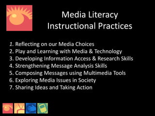 Media Literacy
Instructional Practices
1. Reflecting on our Media Choices
2. Play and Learning with Media & Technology
3. Developing Information Access & Research Skills
4. Strengthening Message Analysis Skills
5. Composing Messages using Multimedia Tools
6. Exploring Media Issues in Society
7. Sharing Ideas and Taking Action
 