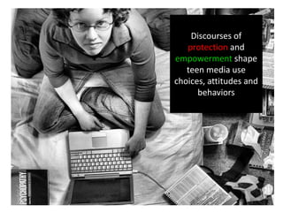 Discourses of
protection and
empowerment shape
teen media use
choices, attitudes and
behaviors
 