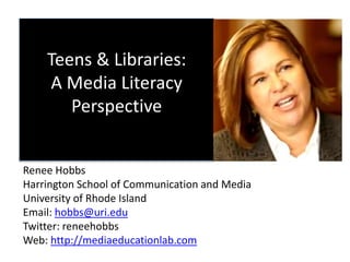 Teens & Libraries:
A Media Literacy
Perspective
Renee Hobbs
Harrington School of Communication and Media
University of Rhode Island
Email: hobbs@uri.edu
Twitter: reneehobbs
Web: http://mediaeducationlab.com
 