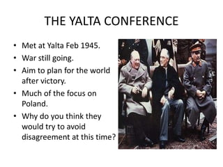THE YALTA CONFERENCE Met at Yalta Feb 1945. War still going. Aim to plan for the world after victory. Much of the focus on Poland. Why do you think they would try to avoid disagreement at this time? 