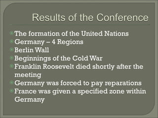 The formation of the United Nations Germany – 4 Regions Berlin Wall Beginnings of the Cold War Franklin Roosevelt died shortly after the meeting Germany was forced to pay reparations France was given a specified zone within Germany 