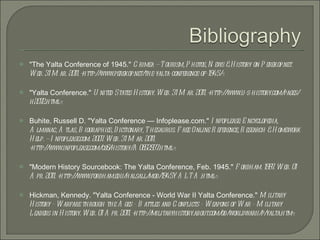 "The Yalta Conference of 1945."  Crimea — Tourism, Photos, News & History on Perekop.net. Web. 31 Mar. 2011. <http://www.perekop.net/the-yalta-conference-of-1945/>. "Yalta Conference."  United States History. Web. 31 Mar. 2011. <http://www.u-s-history.com/pages/h2072.html>. Buhite, Russell D. "Yalta Conference — Infoplease.com."  Infoplease: Encyclopedia, Almanac, Atlas, Biographies, Dictionary, Thesaurus. Free Online Reference, Research & Homework Help. — Infoplease.com. 2007. Web. 31 Mar. 2011. <http://www.infoplease.com/ce6/history/A0852937.html>. "Modern History Sourcebook: The Yalta Conference, Feb. 1945."  Fordham. 1997. Web. 01 Apr. 2011. <http://www.fordham.edu/halsall/mod/1945YALTA.html>. Hickman, Kennedy. "Yalta Conference - World War II Yalta Conference."  Military History - Warfare through the Ages - Battles and Conflicts - Weapons of War - Military Leaders in History. Web. 01 Apr. 2011. <http://militaryhistory.about.com/od/worldwarii/p/yalta.htm>. 