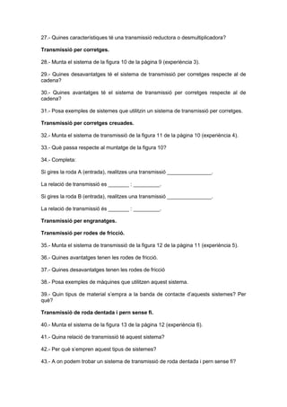 27.- Quines característiques té una transmissió reductora o desmultiplicadora?
Transmissió per corretges.
28.- Munta el sistema de la figura 10 de la pàgina 9 (experiència 3).
29.- Quines desavantatges té el sistema de transmissió per corretges respecte al de
cadena?
30.- Quines avantatges té el sistema de transmissió per corretges respecte al de
cadena?
31.- Posa exemples de sistemes que utilitzin un sistema de transmissió per corretges.
Transmissió per corretges creuades.
32.- Munta el sistema de transmissió de la figura 11 de la pàgina 10 (experiència 4).
33.- Què passa respecte al muntatge de la figura 10?
34.- Completa:
Si gires la roda A (entrada), realitzes una transmissió _______________.
La relació de transmissió es _______ : _________.
Si gires la roda B (entrada), realitzes una transmissió _______________.
La relació de transmissió és _______ : _________.
Transmissió per engranatges.
Transmissió per rodes de fricció.
35.- Munta el sistema de transmissió de la figura 12 de la pàgina 11 (experiència 5).
36.- Quines avantatges tenen les rodes de fricció.
37.- Quines desavantatges tenen les rodes de fricció
38.- Posa exemples de màquines que utilitzen aquest sistema.
39.- Quin tipus de material s’empra a la banda de contacte d’aquests sistemes? Per
què?
Transmissió de roda dentada i pern sense fi.
40.- Munta el sistema de la figura 13 de la pàgina 12 (experiència 6).
41.- Quina relació de transmissió té aquest sistema?
42.- Per què s’empren aquest tipus de sistemes?
43.- A on podem trobar un sistema de transmissió de roda dentada i pern sense fi?
 