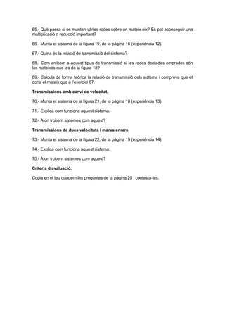 65.- Què passa si es munten vàries rodes sobre un mateix eix? Es pot aconseguir una
multiplicació o reducció important?
66.- Munta el sistema de la figura 19, de la pàgina 16 (experiència 12).
67.- Quina és la relació de transmissió del sistema?
68.- Com arribem a aquest tipus de transmissió si les rodes dentades emprades són
les mateixes que les de la figura 18?
69.- Calcula de forma teòrica la relació de transmissió dels sistema i comprova que et
dona el mateix que a l’exercici 67.
Transmissions amb canvi de velocitat.
70.- Munta el sistema de la figura 21, de la pàgina 18 (experiència 13).
71.- Explica com funciona aquest sistema.
72.- A on trobem sistemes com aquest?
Transmissions de dues velocitats i marxa enrere.
73.- Munta el sistema de la figura 22, de la pàgina 19 (experiència 14).
74.- Explica com funciona aquest sistema.
75.- A on trobem sistemes com aquest?
Criteris d’avaluació.
Copia en el teu quadern les preguntes de la pàgina 20 i contesta-les.
 