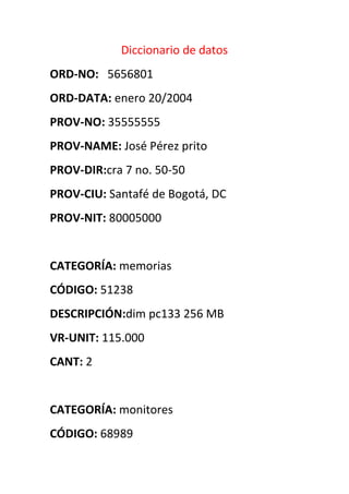 Diccionario de datos
ORD-NO: 5656801
ORD-DATA: enero 20/2004
PROV-NO: 35555555
PROV-NAME: José Pérez prito
PROV-DIR:cra 7 no. 50-50
PROV-CIU: Santafé de Bogotá, DC
PROV-NIT: 80005000


CATEGORÍA: memorias
CÓDIGO: 51238
DESCRIPCIÓN:dim pc133 256 MB
VR-UNIT: 115.000
CANT: 2


CATEGORÍA: monitores
CÓDIGO: 68989
 