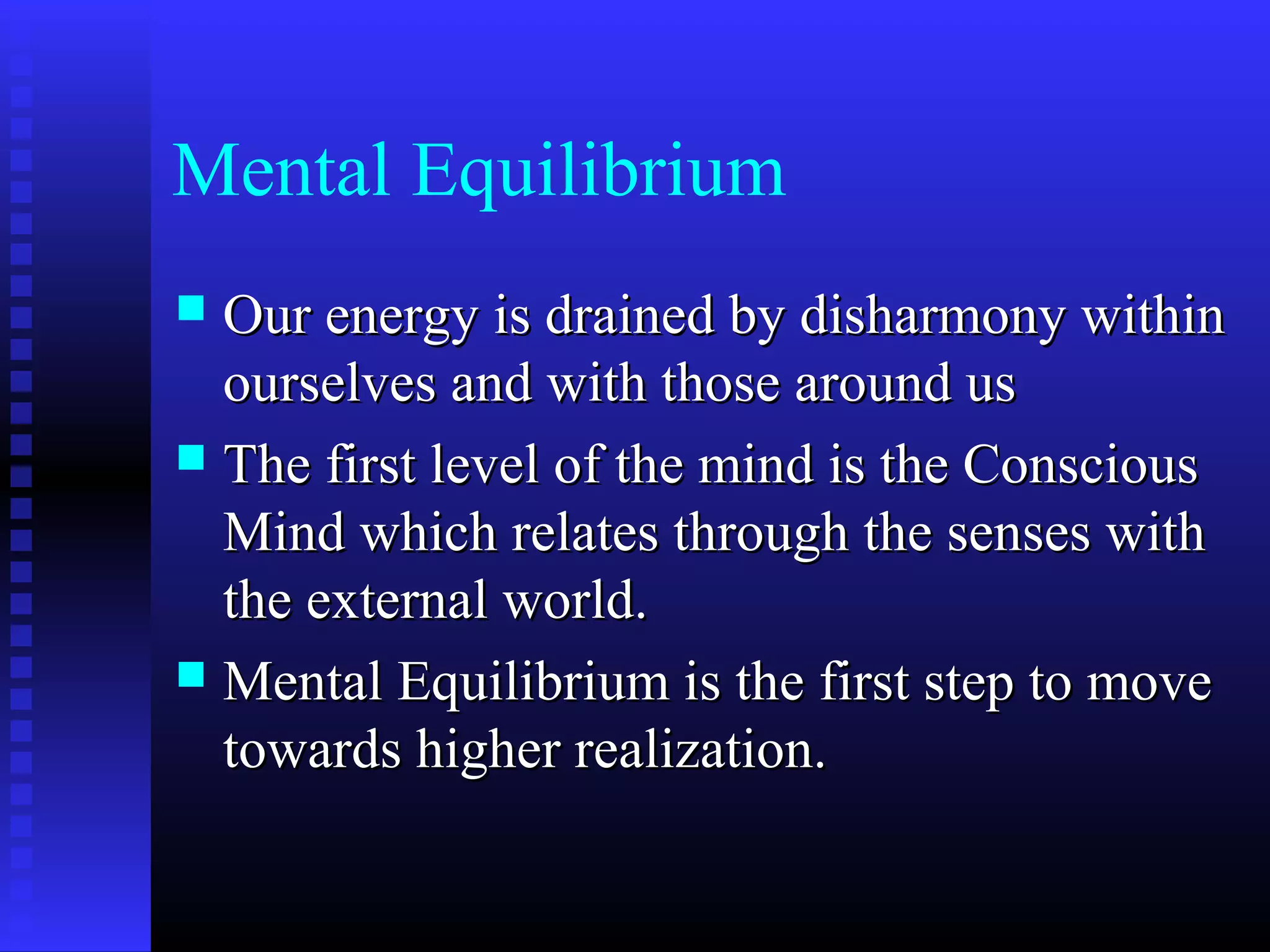 Mental Equilibrium
 Our energy is drained by disharmony withinOur energy is drained by disharmony within
ourselves and with those around usourselves and with those around us
 The first level of the mind is the ConsciousThe first level of the mind is the Conscious
Mind which relates through the senses withMind which relates through the senses with
the external world.the external world.
 Mental Equilibrium is the first step to moveMental Equilibrium is the first step to move
towards higher realization.towards higher realization.
 