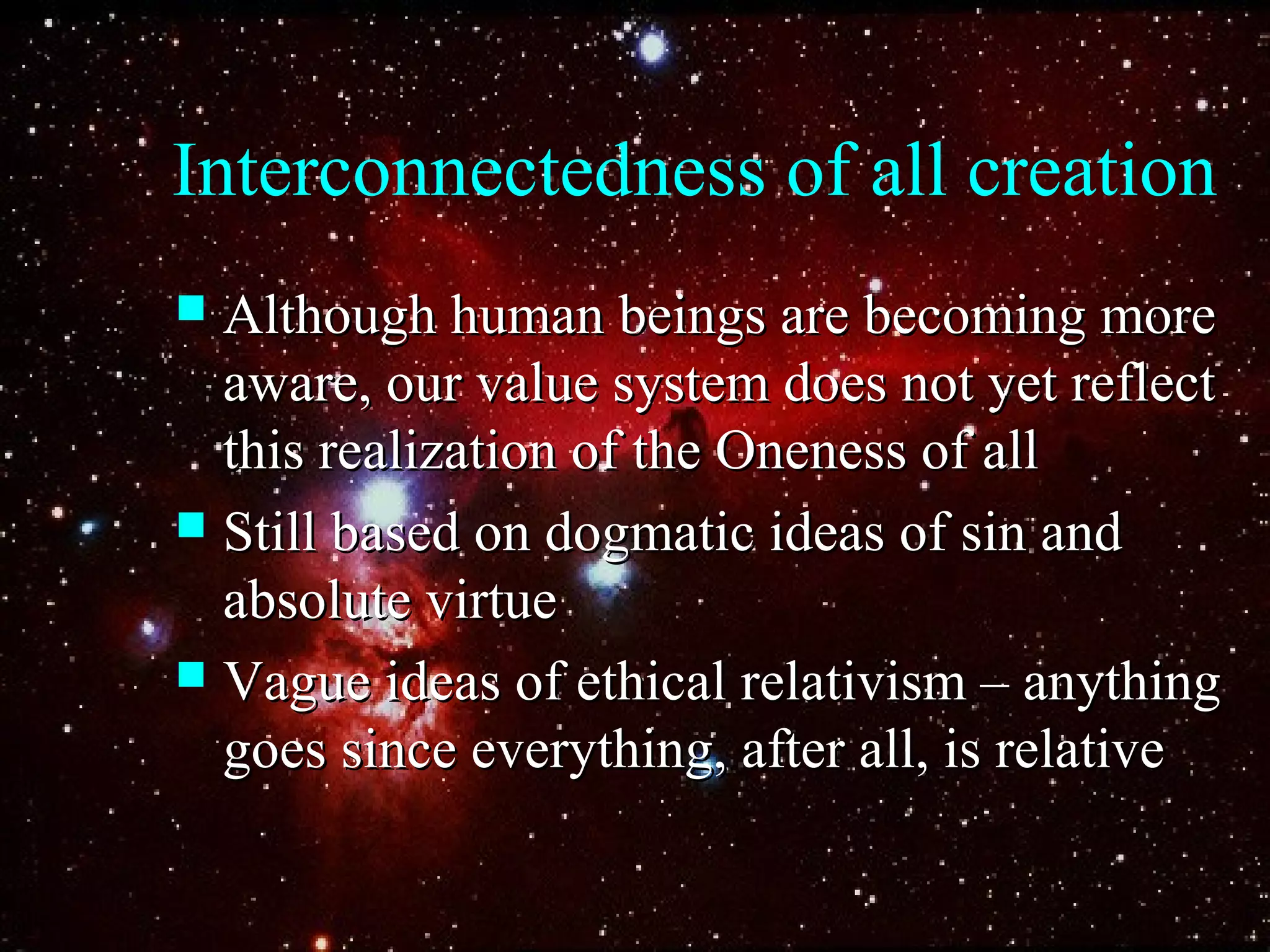 Interconnectedness of all creation
 Although human beings are becoming moreAlthough human beings are becoming more
aware, our value system does not yet reflectaware, our value system does not yet reflect
this realization of the Oneness of allthis realization of the Oneness of all
 Still based on dogmatic ideas of sin andStill based on dogmatic ideas of sin and
absolute virtueabsolute virtue
 Vague ideas of ethical relativism – anythingVague ideas of ethical relativism – anything
goes since everything, after all, is relativegoes since everything, after all, is relative
 