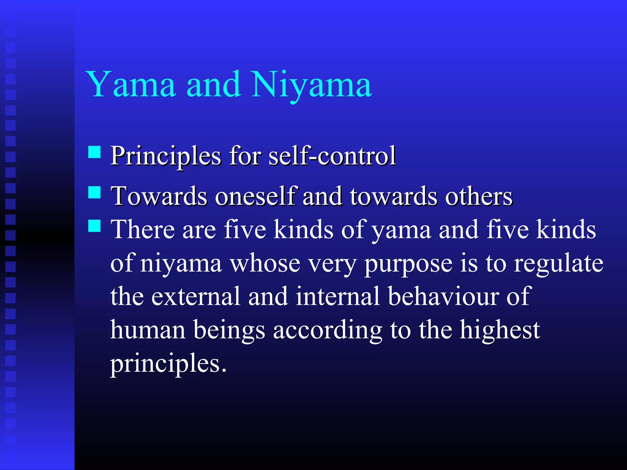 Yama and Niyama
 Principles for self-controlPrinciples for self-control
 Towards oneself and towards othersTowards oneself and towards others
 There are five kinds of yama and five kinds
of niyama whose very purpose is to regulate
the external and internal behaviour of
human beings according to the highest
principles.
 