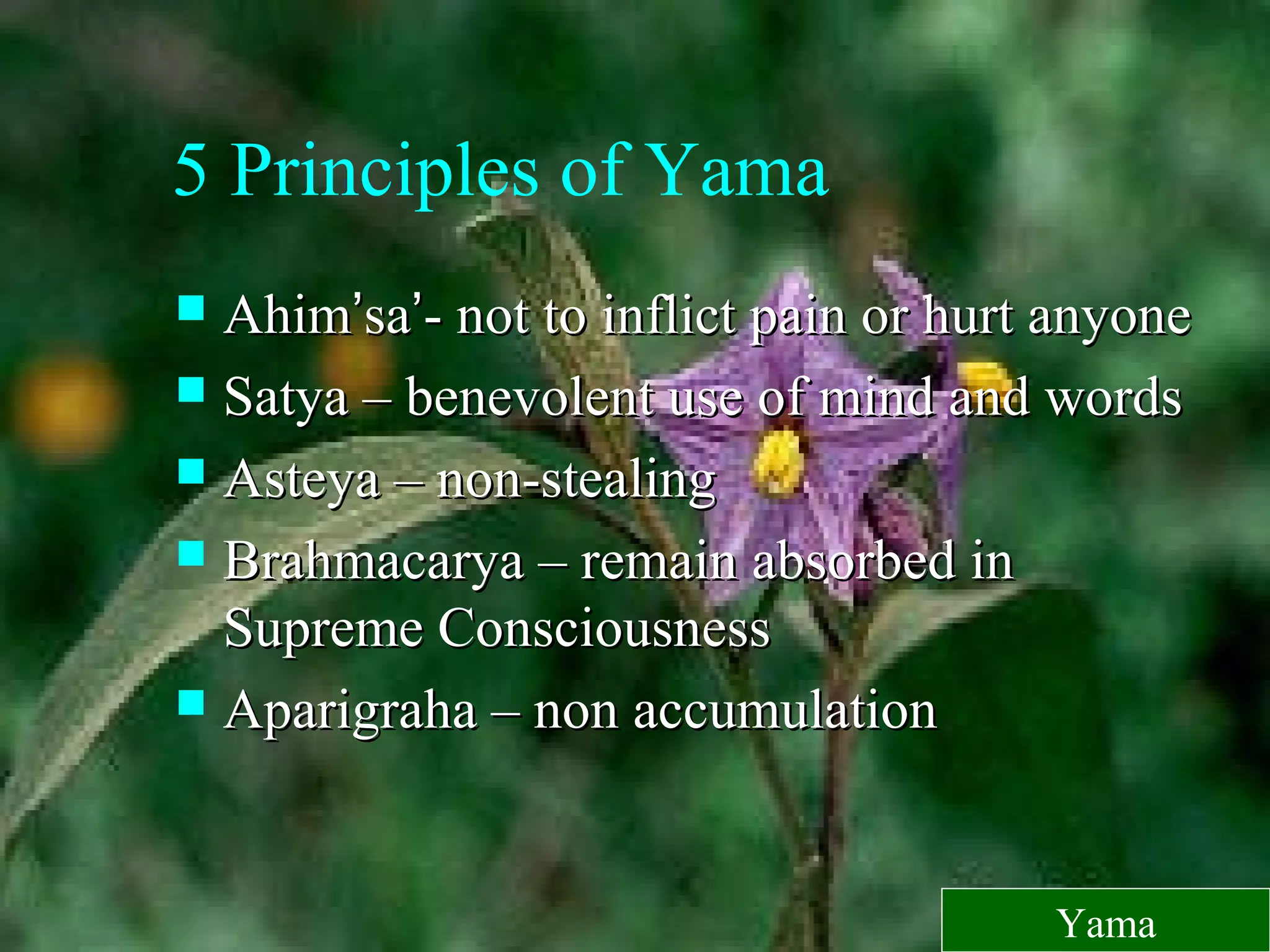 5 Principles of Yama
 AhimAhim’’sasa’’- not to inflict pain or hurt anyone- not to inflict pain or hurt anyone
 Satya – benevolent use of mind and wordsSatya – benevolent use of mind and words
 Asteya – non-stealingAsteya – non-stealing
 Brahmacarya – remain absorbed inBrahmacarya – remain absorbed in
Supreme ConsciousnessSupreme Consciousness
 Aparigraha – non accumulationAparigraha – non accumulation
Yama
 