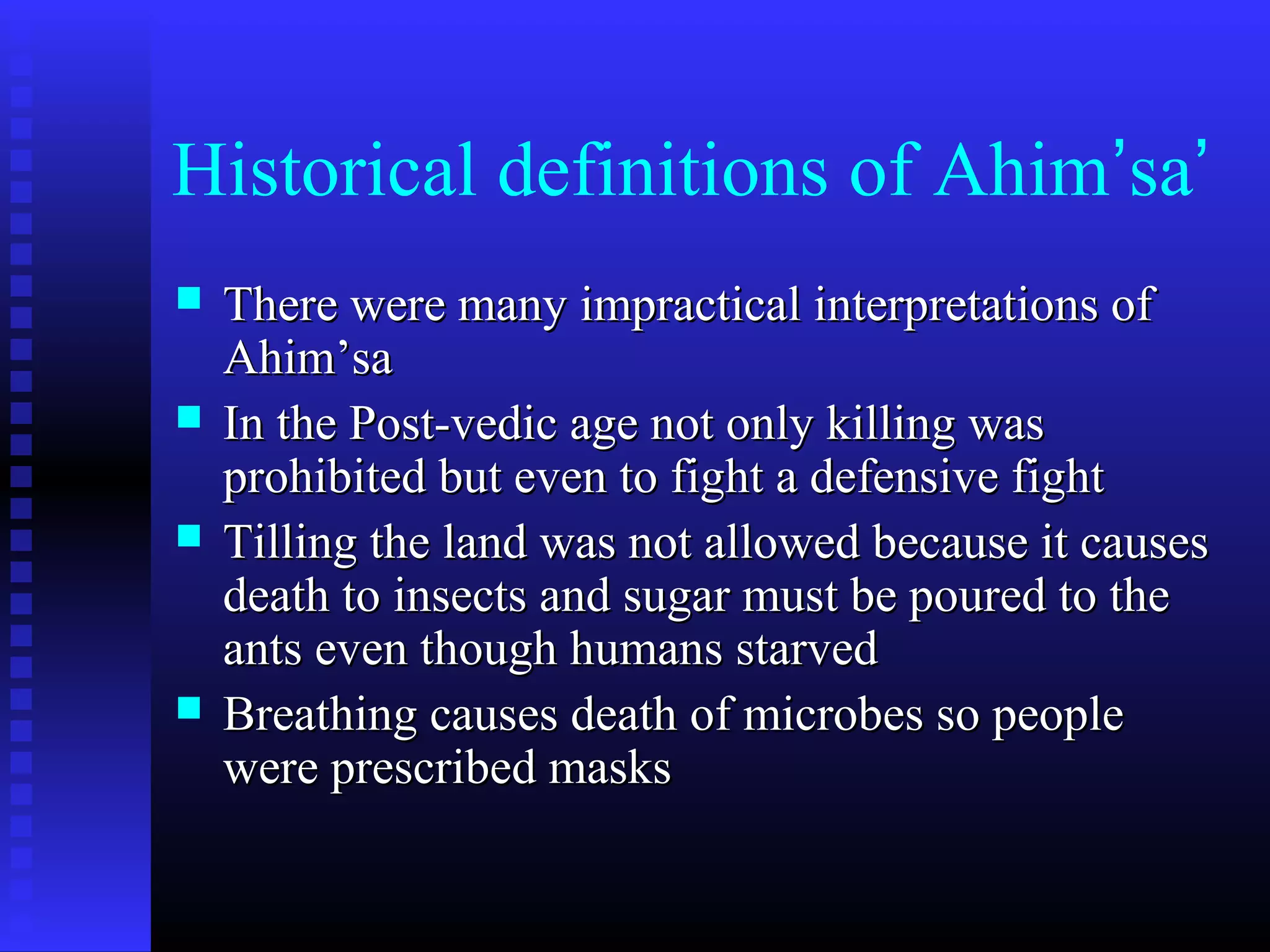 Historical definitions of Ahim’sa’
 There were many impractical interpretations ofThere were many impractical interpretations of
Ahim’saAhim’sa
 In the Post-vedic age not only killing wasIn the Post-vedic age not only killing was
prohibited but even to fight a defensive fightprohibited but even to fight a defensive fight
 Tilling the land was not allowed because it causesTilling the land was not allowed because it causes
death to insects and sugar must be poured to thedeath to insects and sugar must be poured to the
ants even though humans starvedants even though humans starved
 Breathing causes death of microbes so peopleBreathing causes death of microbes so people
were prescribed maskswere prescribed masks
 