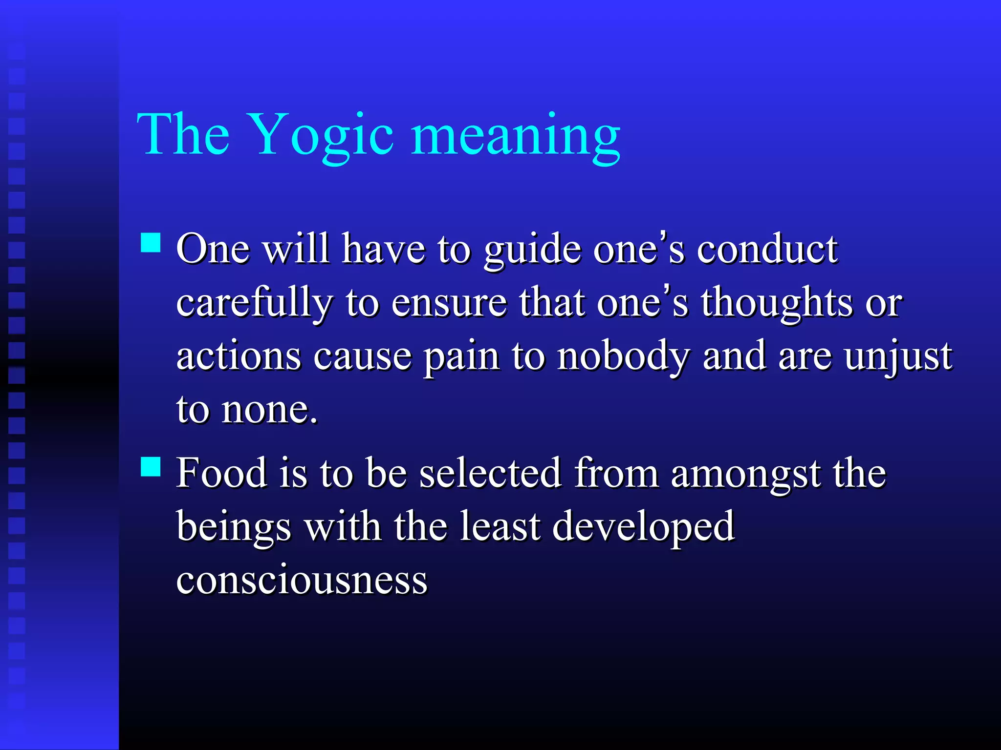 The Yogic meaning
 One will have to guide oneOne will have to guide one’’s conducts conduct
carefully to ensure that onecarefully to ensure that one’’s thoughts ors thoughts or
actions cause pain to nobody and are unjustactions cause pain to nobody and are unjust
to none.to none.
 Food is to be selected from amongst theFood is to be selected from amongst the
beings with the least developedbeings with the least developed
consciousnessconsciousness
 