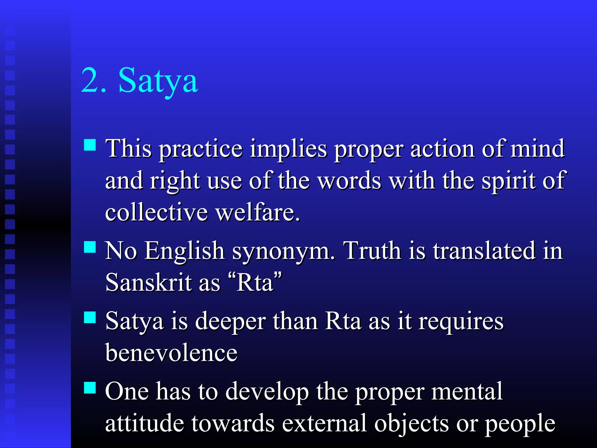 2. Satya
 This practice implies proper action of mindThis practice implies proper action of mind
and right use of the words with the spirit ofand right use of the words with the spirit of
collective welfare.collective welfare.
 No English synonym. Truth is translated inNo English synonym. Truth is translated in
Sanskrit asSanskrit as ““RtaRta””
 Satya is deeper than Rta as it requiresSatya is deeper than Rta as it requires
benevolencebenevolence
 One has to develop the proper mentalOne has to develop the proper mental
attitude towards external objects or peopleattitude towards external objects or people
 