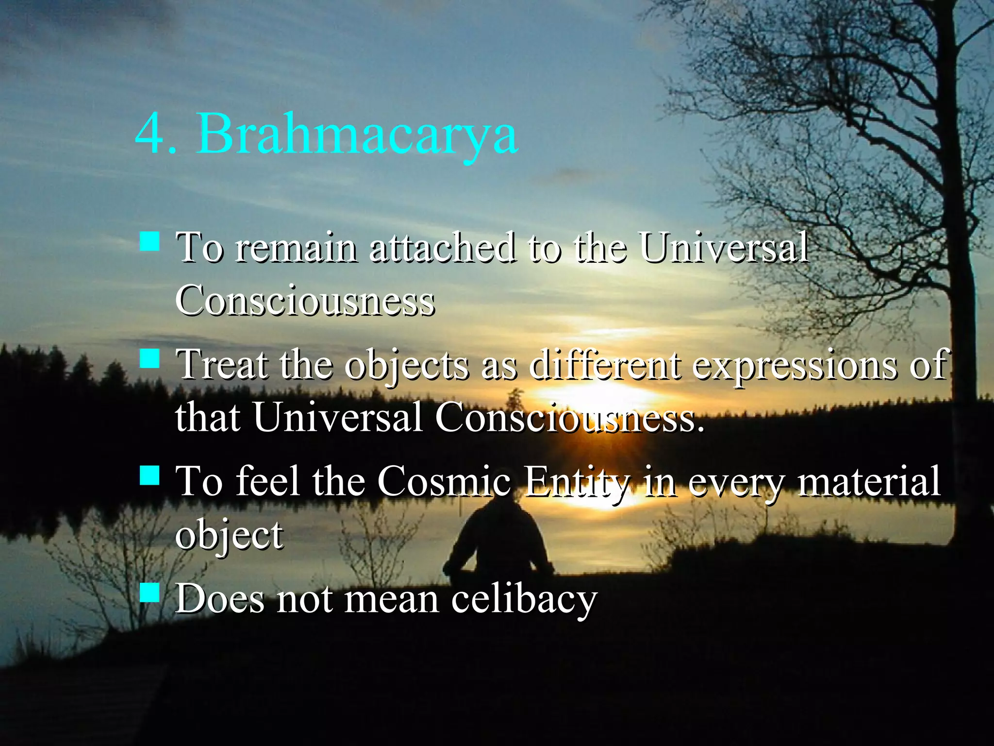 4. Brahmacarya
 To remain attached to the UniversalTo remain attached to the Universal
ConsciousnessConsciousness
 Treat the objects as different expressions ofTreat the objects as different expressions of
that Universal Consciousness.that Universal Consciousness.
 To feel the Cosmic Entity in every materialTo feel the Cosmic Entity in every material
objectobject
 Does not mean celibacyDoes not mean celibacy
 