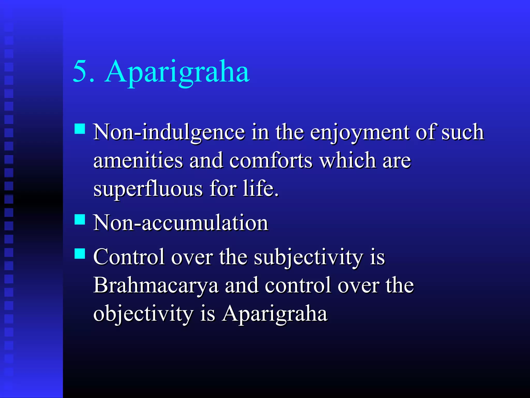 5. Aparigraha
 Non-indulgence in the enjoyment of suchNon-indulgence in the enjoyment of such
amenities and comforts which areamenities and comforts which are
superfluous for life.superfluous for life.
 Non-accumulationNon-accumulation
 Control over the subjectivity isControl over the subjectivity is
Brahmacarya and control over theBrahmacarya and control over the
objectivity is Aparigrahaobjectivity is Aparigraha
 