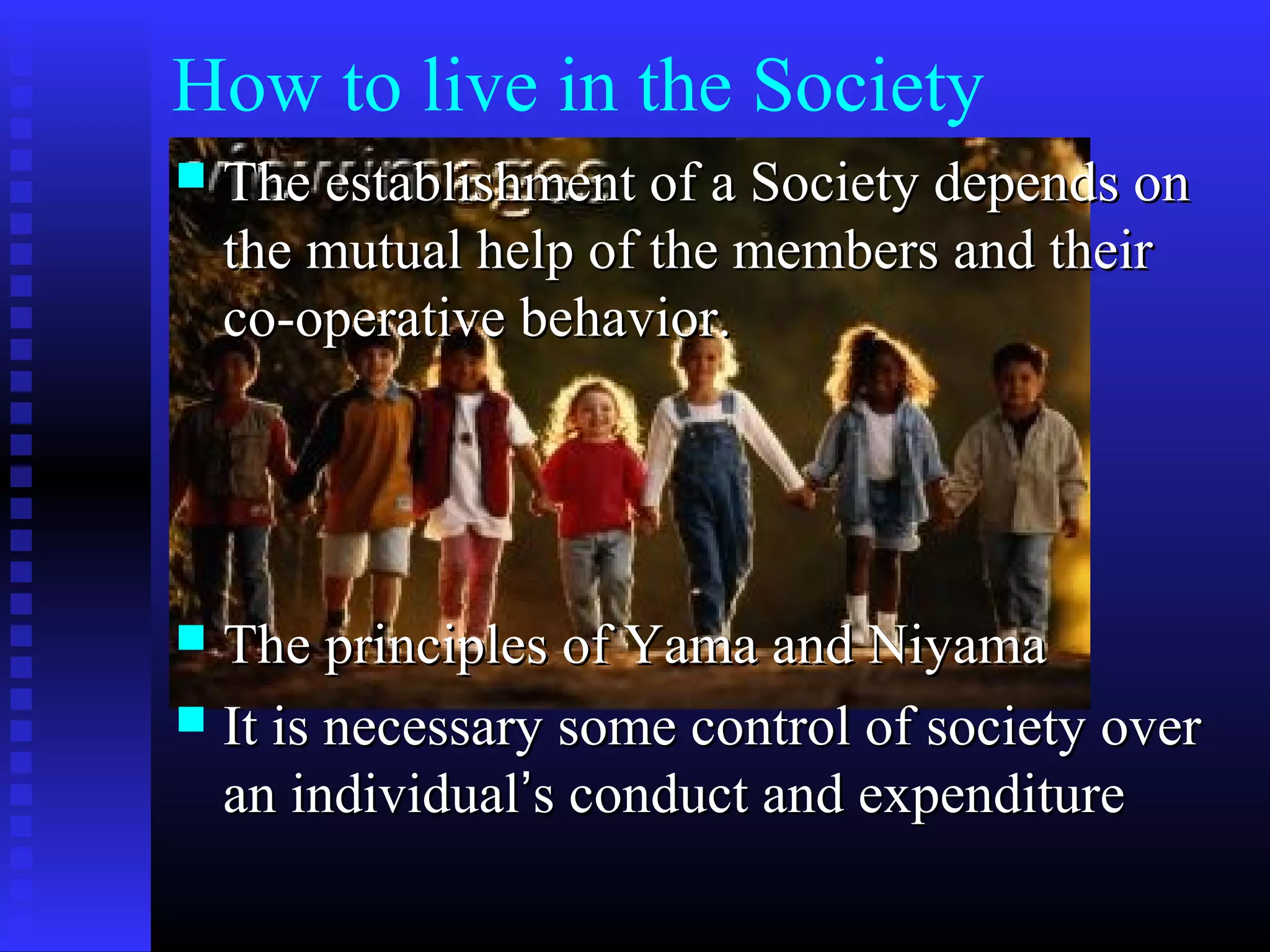 How to live in the Society
 The establishment of a Society depends onThe establishment of a Society depends on
the mutual help of the members and theirthe mutual help of the members and their
co-operative behavior.co-operative behavior.
 The principles of Yama and NiyamaThe principles of Yama and Niyama
 It is necessary some control of society overIt is necessary some control of society over
an individualan individual’’s conduct and expenditures conduct and expenditure
 