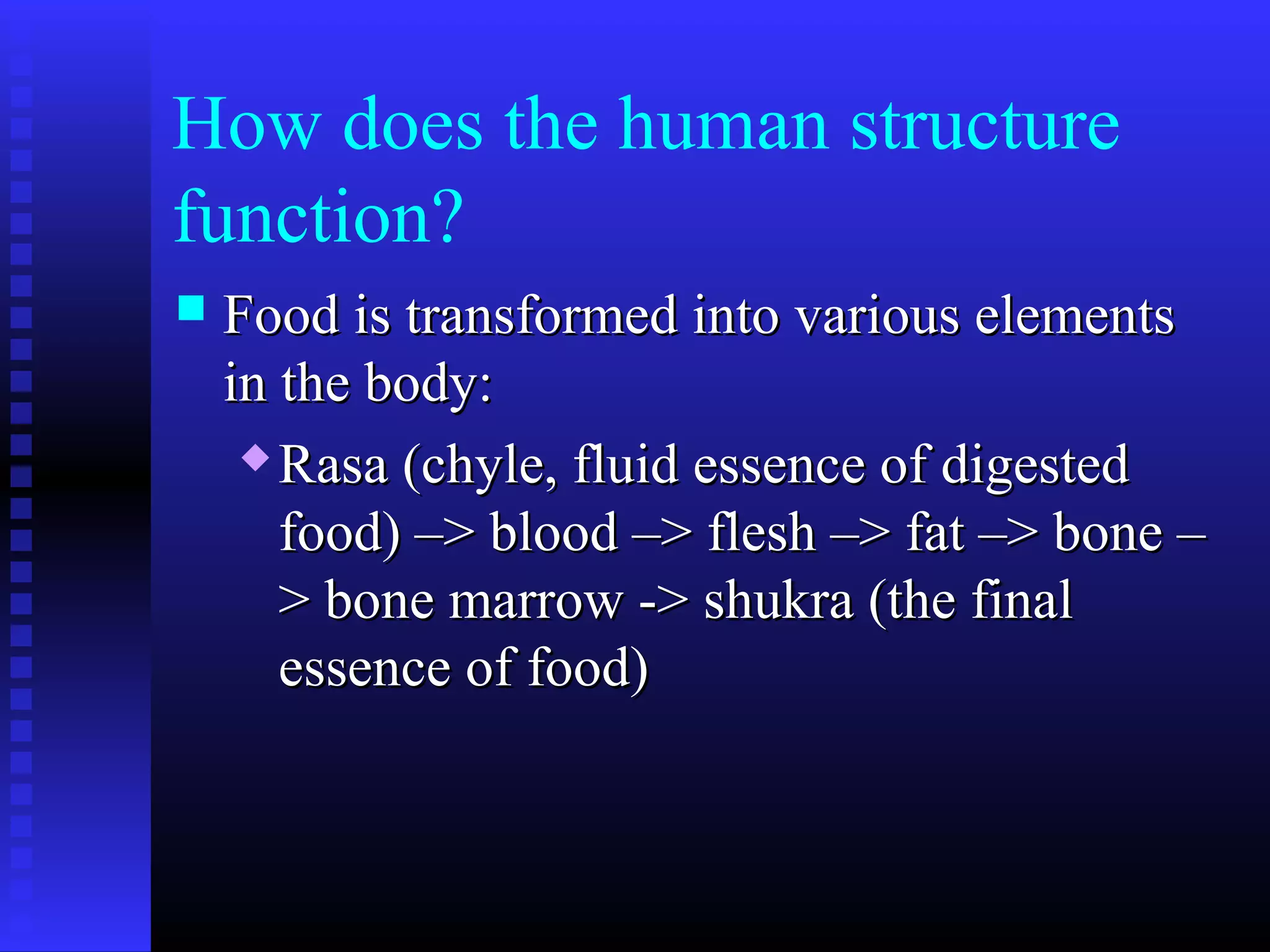 How does the human structure
function?
 Food is transformed into various elementsFood is transformed into various elements
in the body:in the body:
 Rasa (chyle, fluid essence of digestedRasa (chyle, fluid essence of digested
food) –> blood –> flesh –> fat –> bone –food) –> blood –> flesh –> fat –> bone –
> bone marrow -> shukra (the final> bone marrow -> shukra (the final
essence of food)essence of food)
 